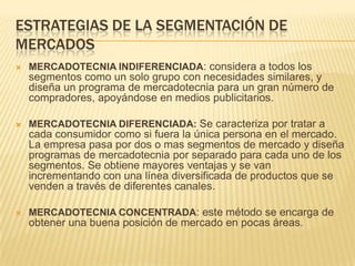 ESTRATEGIAS DE LA SEGMENTACIÓN DE
MERCADOS


MERCADOTECNIA INDIFERENCIADA: considera a todos los

segmentos como un solo grupo con necesidades similares, y
diseña un programa de mercadotecnia para un gran número de
compradores, apoyándose en medios publicitarios.


MERCADOTECNIA DIFERENCIADA: Se caracteriza por tratar a

cada consumidor como si fuera la única persona en el mercado.
La empresa pasa por dos o mas segmentos de mercado y diseña
programas de mercadotecnia por separado para cada uno de los
segmentos. Se obtiene mayores ventajas y se van
incrementando con una línea diversificada de productos que se
venden a través de diferentes canales.


MERCADOTECNIA CONCENTRADA: este método se encarga de

obtener una buena posición de mercado en pocas áreas.

 