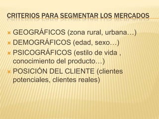 CRITERIOS PARA SEGMENTAR LOS MERCADOS
GEOGRÁFICOS (zona rural, urbana…)
 DEMOGRÁFICOS (edad, sexo…)
 PSICOGRÁFICOS (estilo de vida ,
conocimiento del producto…)
 POSICIÓN DEL CLIENTE (clientes
potenciales, clientes reales)


 