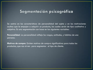 Se centra en las características de personalidad del sujeto y en las motivaciones
ocultas que le empujan a adquirir un producto, las cuales serán de tipo cualitativo y
subjetivo. Es una segmentación con base en las siguientes variables:
Personalidad. La personalidad refleja los rasgos, actitudes, y hábitos de una
persona.
Motivos de compra. Existen motivos de compra significativos para todos los
productos, que nos sirven para segmentar al tipo de cliente.
 