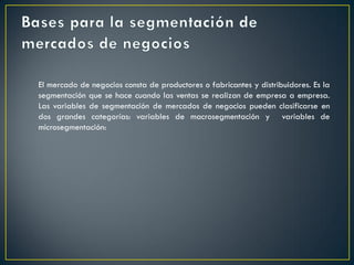 El mercado de negocios consta de productores o fabricantes y distribuidores. Es la
segmentación que se hace cuando las ventas se realizan de empresa a empresa.
Las variables de segmentación de mercados de negocios pueden clasificarse en
dos grandes categorías: variables de macrosegmentación y variables de
microsegmentación:
 