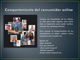 Conocer las necesidades de los clientes
es vital para todo negocio, pero sobre
todo es importante para poder realizar
acciones de marketing eficaces.
Para conocer el comportamiento de los
consumidores, se deben realizar varias
preguntas como pueden ser:
¿Quién es?
¿Qué compra?
¿Por qué compra?
¿Para quién compra?
¿Dónde compra?
¿Cada cuánto compra?, etc.
 