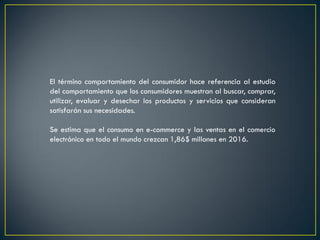 El término comportamiento del consumidor hace referencia al estudio
del comportamiento que los consumidores muestran al buscar, comprar,
utilizar, evaluar y desechar los productos y servicios que consideran
satisfarán sus necesidades.
Se estima que el consumo en e-commerce y las ventas en el comercio
electrónico en todo el mundo crezcan 1,86$ millones en 2016.
 