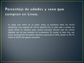 La edad más activa en el sector online se encuentra entre los 45-54
años(24%), muy seguido de 35-44 años(23,1%), un dato que a muchos les
podrá llamar la atención pues muchas personas afirman que los nativos
digitales son los que levantan los e-commerce. En cuanto al sexo, hay una
mayor participación del público femenino superando el 50%, siendo un 59,1%
frente al 40,9% del género masculino.
 