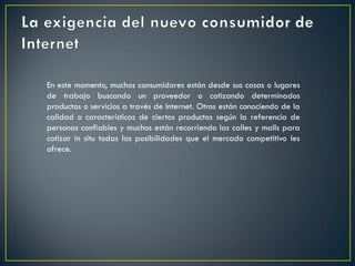 En este momento, muchos consumidores están desde sus casas o lugares
de trabajo buscando un proveedor o cotizando determinados
productos o servicios a través de Internet. Otros están conociendo de la
calidad o características de ciertos productos según la referencia de
personas confiables y muchos están recorriendo las calles y malls para
cotizar in situ todas las posibilidades que el mercado competitivo les
ofrece.
 