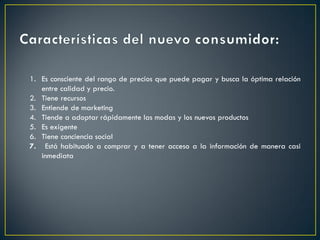 1. Es consciente del rango de precios que puede pagar y busca la óptima relación
entre calidad y precio.
2. Tiene recursos
3. Entiende de marketing
4. Tiende a adoptar rápidamente las modas y los nuevos productos
5. Es exigente
6. Tiene conciencia social
7. Está habituado a comprar y a tener acceso a la información de manera casi
inmediata
 