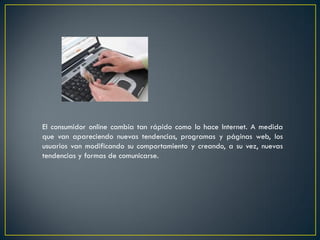 El consumidor online cambia tan rápido como lo hace Internet. A medida
que van apareciendo nuevas tendencias, programas y páginas web, los
usuarios van modificando su comportamiento y creando, a su vez, nuevas
tendencias y formas de comunicarse.
 