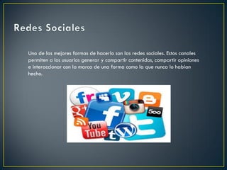 Uno de las mejores formas de hacerlo son las redes sociales. Estos canales
permiten a los usuarios generar y compartir contenidos, compartir opiniones
e interaccionar con la marca de una forma como la que nunca lo habían
hecho.
 