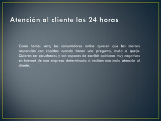 Como hemos visto, los consumidores online quieren que las marcas
respondan con rapidez cuando tienen una pregunta, duda o queja.
Quieren ser escuchados y son capaces de escribir opiniones muy negativas
en Internet de una empresa determinada si reciben una mala atención al
cliente.
 