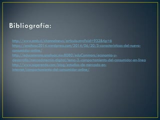 http://www.emb.cl/channelnews/articulo.mvc?xid=932&tip=6
https://anahuac2014.wordpress.com/2014/06/20/5-caracteristicas-del-nuevo-
consumidor-online/
http://educommons.anahuac.mx:8080/eduCommons/economia-y-
desarrollo/mercadotecnia-digital/tema-3.-comportamiento-del-consumidor-en-linea
http://www.sugerendo.com/blog/estudios-de-mercado-en-
internet/comportamiento-del-consumidor-online/
 
