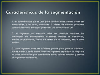 1. las características que se usan para clasificar a los clientes, deben ser
mensurables, y los datos, accesibles. El “deseo de adquirir productos
compatibles con la ecología” puede ser una característica útil.
2. el segmento del mercado debe ser accesible mediante las
instituciones de mercadotecnia existentes (canales de distribución,
medios de publicidad, fuerza de ventas de la compañía, etc) a costo
mínimo.
3. cada segmento debe ser suficiente grande para generar utilidades.
Puede tratar a cada cliente como un segmento separado. La empresa
no debe desarrollar gran cantidad de estilos, colores, tamaños y precios
al segmentar un mercado.
 