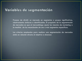 Proceso de dividir un mercado en segmentos o grupos significativos,
relativamente similares e identificables. El propósito de la segmentación
de mercados es que el mercadólogo ajuste las mezclas de marketing a
la medida de las necesidades de uno o más segmentos específicos.
Los criterios empleados para realizar una segmentación de mercados
están en relación directa al objetivo a alcanzar.
 