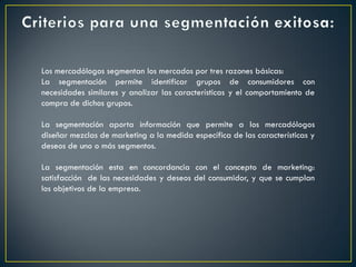 Los mercadólogos segmentan los mercados por tres razones básicas:
La segmentación permite identificar grupos de consumidores con
necesidades similares y analizar las características y el comportamiento de
compra de dichos grupos.
La segmentación aporta información que permite a los mercadólogos
diseñar mezclas de marketing a la medida específica de las características y
deseos de uno o más segmentos.
La segmentación esta en concordancia con el concepto de marketing:
satisfacción de las necesidades y deseos del consumidor, y que se cumplan
los objetivos de la empresa.
 