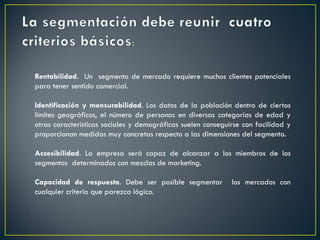 Rentabilidad. Un segmento de mercado requiere muchos clientes potenciales
para tener sentido comercial.
Identificación y mensurabilidad. Los datos de la población dentro de ciertos
límites geográficos, el número de personas en diversas categorías de edad y
otras características sociales y demográficas suelen conseguirse con facilidad y
proporcionan medidas muy concretas respecto a las dimensiones del segmento.
Accesibilidad. La empresa será capaz de alcanzar a los miembros de los
segmentos determinados con mezclas de marketing.
Capacidad de respuesta. Debe ser posible segmentar los mercados con
cualquier criterio que parezca lógico.
 