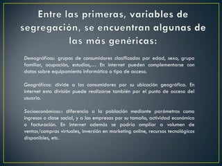 Demográficas: grupos de consumidores clasificados por edad, sexo, grupo
familiar, ocupación, estudios,… En internet pueden complementarse con
datos sobre equipamiento informático o tipo de acceso.
Geográficas: divide a los consumidores por su ubicación geográfica. En
internet esta división puede realizarse también por el punto de acceso del
usuario.
Socioeconómicas:: diferencia a la población mediante parámetros como
ingresos o clase social, y a las empresas por su tamaño, actividad económica
o facturación. En internet además se podría ampliar a volumen de
ventas/compras virtuales, inversión en marketing online, recursos tecnológicos
disponibles, etc.
 