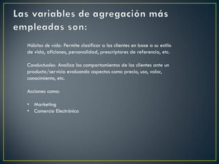 Hábitos de vida: Permite clasificar a los clientes en base a su estilo
de vida, aficiones, personalidad, prescriptores de referencia, etc.
Conductuales: Analiza los comportamientos de los clientes ante un
producto/servicio evaluando aspectos como precio, uso, valor,
conocimiento, etc.
Acciones como:
• Marketing
• Comercio Electrónico
 