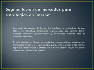incremento de usuarios de internet ha impulsado la reaparición de una
técnica de marketing denominada segmentación, que permite definir
acciones comerciales personalizadas y mucho más efectivas para el
Comercio Electrónico.
En esta situación los técnicos de marketing rescatan antiguos conceptos de
mercadotecnia como la segmentación, que permite agrupar a los clientes
según sus características o perfiles con el fin de hacerles llegar una oferta
diferenciada, ajustada en precios.
 