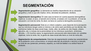 SEGMENTACIÓN
Segmentación geográfica: La demanda se clasifica dependiendo de su ubicación
geográfica y todo lo que ello implica: clima, densidad de población, etcétera.
Segmentación demográfica: En este caso se tienen en cuenta aspectos demográficos
objetivos: la edad, el sexo, el tamaño de la familia, el estado civil, la profesión, el nivel de
educación o el nivel de renta. Es decir, se tiene en cuenta la demografía económica.
Segmentación psicosocial: Este es un criterio subjetivo, pues depende de la percepción
que los individuos tengan sobre sí mismos o de cómo sean percibidos por los demás. Así,
podríamos hablar de clase social (baja, media, alta), de estilos de vida (hippie, urbano,
ejecutivo, etc.) o incluso de la personalidad de los individuos (autoritario, ambicioso,
altruista...). En muchos casos, la segmentación psicosocial está relacionada con variables
objetivas, como la renta. Así, la gente de clase social alta tiene un nivel de renta alto.
Segmentación de comportamiento: Este tipo de segmentación analiza las características
de la población como consumidora: si compra este tipo de producto o servicio a menudo,
su nivel de uso (potencial, primerizo, experto), su nivel de lealtad o su actitud hacia el
producto.
 