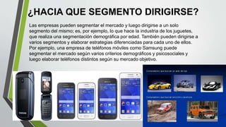 ¿HACIA QUE SEGMENTO DIRIGIRSE?
Las empresas pueden segmentar el mercado y luego dirigirse a un solo
segmento del mismo; es, por ejemplo, lo que hace la industria de los juguetes,
que realiza una segmentación demográfica por edad. También pueden dirigirse a
varios segmentos y elaborar estrategias diferenciadas para cada uno de ellos.
Por ejemplo, una empresa de teléfonos móviles como Samsung puede
segmentar el mercado según varios criterios demográficos y psicosociales y
luego elaborar teléfonos distintos según su mercado objetivo.
 