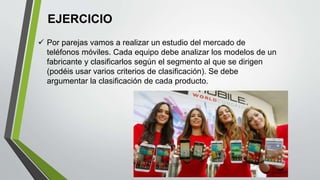 EJERCICIO
 Por parejas vamos a realizar un estudio del mercado de
teléfonos móviles. Cada equipo debe analizar los modelos de un
fabricante y clasificarlos según el segmento al que se dirigen
(podéis usar varios criterios de clasificación). Se debe
argumentar la clasificación de cada producto.
 