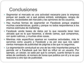 Conclusiones
 Segmentar el mercado es una actividad necesaria para la empresa
porque así puede ver a qué países entrará, estrategias, rangos de
precios, necesidades del mercado y las opiniones de los usuarios.
 Hay muchas formas de segmentar en Facebook porque engloba
muchas características, gustos y porque no todos respondemos a los
mismos estímulos de marketing.
 Facebook vende bases de datos por lo que necesita tener bien
ubicado qué es lo que hacemos, a dónde vamos, qué compramos,
con quién salimos, y muchas otras cosas.
 Mientras más específicos seamos en nuestras actividades, más le
servimos como usuario a Facebook y es por eso que nos salen
ciertos mensajes de publicidad de páginas a las que no seguimos.
 La segmentación conductual es una de las más importantes porque le
permite ver a Facebook qué tan fácil es influir en un usuario. Por
ejemplo, un celular, se sabe por qué lo compró, cuanto tiempo lo usa
antes de cambiarlo, el número de horas que publica con él y si es que
reacciona a otro tipo de publicidad.
 