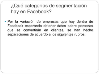 ¿Qué categorías de segmentación
hay en Facebook?
 Por la variación de empresas que hay dentro de
Facebook esperando obtener datos sobre personas
que se convertirán en clientes, se han hecho
separaciones de acuerdo a los siguientes rubros:
 