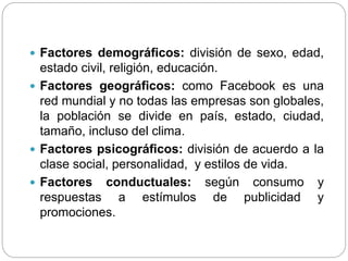  Factores demográficos: división de sexo, edad,
estado civil, religión, educación.
 Factores geográficos: como Facebook es una
red mundial y no todas las empresas son globales,
la población se divide en país, estado, ciudad,
tamaño, incluso del clima.
 Factores psicográficos: división de acuerdo a la
clase social, personalidad, y estilos de vida.
 Factores conductuales: según consumo y
respuestas a estímulos de publicidad y
promociones.
 
