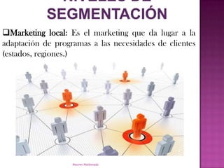 Marketing local: Es el marketing que da lugar a la
adaptación de programas a las necesidades de clientes
(estados, regiones.)




                   Mauren Maldonado
 