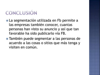  La segmentación utilizada en Fb permite a
las empresas también conocer, cuantas
personas han visto su anuncio y así que tan
favorable ha sido publicarlo vía FB.
 También puede segmentar a las personas de
acuerdo a las cosas o sitios que más tenga y
visiten en común.
 