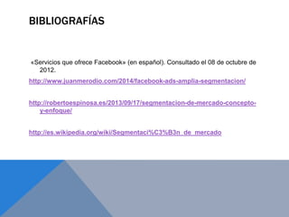 BIBLIOGRAFÍAS
«Servicios que ofrece Facebook» (en español). Consultado el 08 de octubre de
2012.
http://www.juanmerodio.com/2014/facebook-ads-amplia-segmentacion/
http://robertoespinosa.es/2013/09/17/segmentacion-de-mercado-concepto-
y-enfoque/
http://es.wikipedia.org/wiki/Segmentaci%C3%B3n_de_mercado
 
