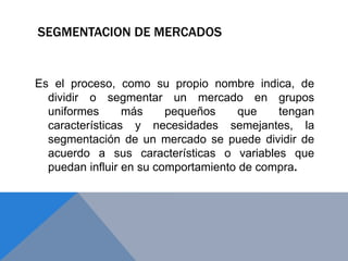 SEGMENTACION DE MERCADOS
Es el proceso, como su propio nombre indica, de
dividir o segmentar un mercado en grupos
uniformes más pequeños que tengan
características y necesidades semejantes, la
segmentación de un mercado se puede dividir de
acuerdo a sus características o variables que
puedan influir en su comportamiento de compra.
 