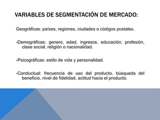 VARIABLES DE SEGMENTACIÓN DE MERCADO:
Geográficas: países, regiones, ciudades o códigos postales.
-Demográficas: genero, edad, ingresos, educación, profesión,
clase social, religión o nacionalidad.
-Psicográficas: estilo de vida y personalidad.
-Conductual: frecuencia de uso del producto, búsqueda del
beneficio, nivel de fidelidad, actitud hacia el producto.
 