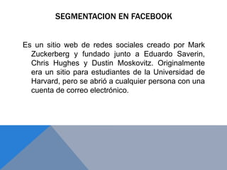 SEGMENTACION EN FACEBOOK
Es un sitio web de redes sociales creado por Mark
Zuckerberg y fundado junto a Eduardo Saverin,
Chris Hughes y Dustin Moskovitz. Originalmente
era un sitio para estudiantes de la Universidad de
Harvard, pero se abrió a cualquier persona con una
cuenta de correo electrónico.
 