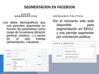 SEGMENTACION EN FACEBOOK
D A T O S
D E M O G R Á F I C O S
Los datos demográficos que
nos permiten segmentar en
función de parámetros como
cargo de la persona (director
general, creativo…) y sector
en el que trabaja
(alimentación, industrial…
I D E O L O G Í A P O L Í T I C A
Por el momento sólo está
disponible para
segmentación en EEUU,
y nos permite segmentar
por orientación política:
 