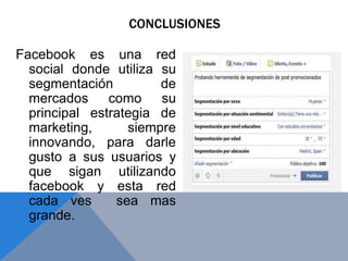 Facebook es una red
social donde utiliza su
segmentación de
mercados como su
principal estrategia de
marketing, siempre
innovando, para darle
gusto a sus usuarios y
que sigan utilizando
facebook y esta red
cada ves sea mas
grande.
CONCLUSIONES
 