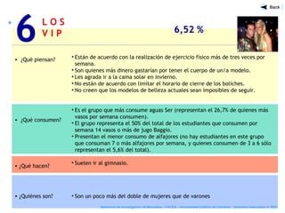 L O S
V I P 6,52 %
• ¿Qué piensan?
• ¿Qué consumen?
• ¿Qué hacen?
• ¿Quiénes son?
• Están de acuerdo con la realización de ejercicio físico más de tres veces por
semana.
• Son quienes más dinero gastarían por tener el cuerpo de un/a modelo.
• Les agrada ir a la cama solar en invierno.
• No están de acuerdo con limitar el horario de cierre de los boliches.
• No creen que los modelos de belleza actuales sean imposibles de seguir.
• Es el grupo que más consume aguas Ser (representan el 26,7% de quienes más
vasos por semana consumen).
• El grupo representa el 50% del total de los estudiantes que consumen por
semana 14 vasos o más de jugo Baggio.
• Presentan el menor consumo de alfajores (no hay estudiantes en este grupo
que consuman 7 o más alfajores por semana, y quienes consumen de 3 a 6 sólo
representan el 5,6% del total).
• Suelen ir al gimnasio.
• Son un poco más del doble de mujeres que de varones
6
Seminario de Investigación de Mercados – FACEA – Universidad Católica de Córdoba - Derechos reservados ® 2007
 