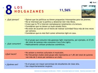 L O S
H O L G A Z A N E S 11,56%
• ¿Qué piensan?
• ¿Qué consumen?
•¿Qué hacen?
• ¿Quiénes son?
8
Seminario de Investigación de Mercados – FACEA – Universidad Católica de Córdoba - Derechos reservados ® 2007
• Opinan que los políticos no tienen propuestas interesantes para los jóvenes.
• No se interesan por la política y desearían leer más libros.
• Creen que la TV e Internet reemplazaron totalmente a la lectura.
• Consideran que no tienen un buen estado físico.
• No están de acuerdo con el hecho de realizar actividad física más de tres veces
por semana.
• Consideran que es más fácil comer alimentos light en casa.
• Es el grupo que consume más gaseosas light (representa, por ejemplo, el 27,6%
del total de quienes más consumen Coca Cola Light).
• Habitualmente utilizan productos cosméticos.
• No asisten a eventos culturales ni musicales.
• No frecuentan clubes (este grupo sólo representa un 1,8% del total de quienes
van más de 2 veces por semana a un club).
• Es el grupo con mayor porcentaje de estudiantes de clase alta.
• Son mayoritariamente mujeres.
 