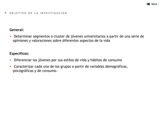 General:
• Determinar segmentos o cluster de jóvenes universitarios a partir de una serie de
opiniones y valoraciones sobre diferentes aspectos de la vida
Específicos:
• Diferenciar los jóvenes por sus estilos de vida y hábitos de consumo
• Caracterizar cada uno de los grupos a partir de variables demográficas,
psicográficas y de consumo.
O B J E T I V O D E L A I N V E S T I G A C I O N
 