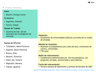 F I C H A T E C N I C A
Población:
• Estudiantes de Universidades públicas y privadas de la ciudad
de Córdoba
Método de muestreo:
• Muestreo no probabilístico por cuota de sexo, orientación de
carrera, universidad.
• 739 casos
Medio de relevamiento:
• Cuestionarios administrados por dos encuestadores, con
preguntas cerradas, semicerradas y semi abiertas.
Fecha del relevamiento:
• Tercera semana de Septiembre y primera de Octubre de 2007
Autor
• Bianchi, Enrique Carlos
Co-autores
• Ingaramo, Eduardo
• Gracia, Gaspar
Equipo de Trabajo
• Alumnos de 2do. año de
Seminario de Investigación de
mercado
Equipo de Informe:
• Tcholakian, María Florencia
• Espeche, María Florencia
• Brusco, Elisa
• Monetti, Florencia
• Piatti, Ma. Victoria
• Reginatto, Mariana
• Toledo, Agustina
Seminario de Investigación de Mercados – FACEA – Universidad Católica de Córdoba - Derechos reservados ® 2007
 
