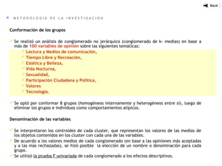 M E T O D O L O G I A D E L A I N V E S T I G A C I O N
Conformación de los grupos
 Se realizó un análisis de conglomerado no jerárquico (conglomerado de k- medias) en base a
más de 100 variables de opinión sobre las siguientes temáticas:
 Lectura y Medios de comunicación,
 Tiempo Libre y Recreación,
 Estética y Belleza,
 Vida Nocturna,
 Sexualidad,
 Participación Ciudadana y Política,
 Valores
 Tecnología.
 Se optó por conformar 8 grupos (homogéneos internamente y heterogéneos entre sí), luego de
eliminar los grupos e individuos como comportamientos atípicos.
Denominación de las variables
 Se interpretaron los centroides de cada cluster, que representan los valores de las medias de
los objetos contenidos en los cluster con cada una de las variables.
 De acuerdo a los valores medios de cada conglomerado (en base a las opiniones más aceptadas
y a las más rechazadas), se hizó posible la elección de un nombre o denominación para cada
grupo.
 Se utilizó la prueba F univariada de cada conglomerado a los efectos descriptivos.
 