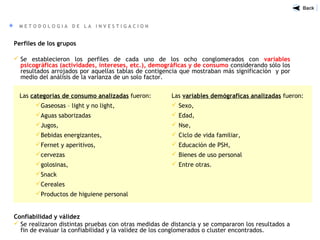 M E T O D O L O G I A D E L A I N V E S T I G A C I O N
Perfiles de los grupos
 Se establecieron los perfiles de cada uno de los ocho conglomerados con variables
psicográficas (actividades, intereses, etc.), demográficas y de consumo considerando sólo los
resultados arrojados por aquellas tablas de contigencia que mostraban más significación y por
medio del análisis de la varianza de un solo factor.
Confiabilidad y válidez
 Se realizaron distintas pruebas con otras medidas de distancia y se compararon los resultados a
fin de evaluar la confiabilidad y la validez de los conglomerados o cluster encontrados.
Las categorías de consumo analizadas fueron:
Gaseosas – light y no light,
Aguas saborizadas
Jugos,
Bebidas energizantes,
Fernet y aperitivos,
cervezas
golosinas,
Snack
Cereales
Productos de higuiene personal
Las variables demógraficas analizadas fueron:
 Sexo,
 Edad,
 Nse,
 Ciclo de vida familiar,
 Educación de PSH,
 Bienes de uso personal
 Entre otras.
 