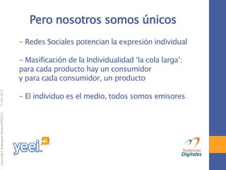 17/09/2013

Leonardo J. Rodríguez #EventoTD2013

Pero nosotros somos únicos
- Redes Sociales potencian la expresión individual

- Masificación de la Individualidad „la cola larga‟:
para cada producto hay un consumidor
y para cada consumidor, un producto
- El individuo es el medio, todos somos emisores

 