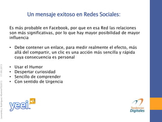 17/09/2013

Leonardo J. Rodríguez #EventoTD2013

Un mensaje exitoso en Redes Sociales:
Es más probable en Facebook, por que en esa Red las relaciones
son más significativas, por lo que hay mayor posibilidad de mayor
influencia
• Debe contener un enlace, para medir realmente el efecto, más
allá del compartir, un clic es una acción más sencilla y rápida
cuya consecuencia es personal
•
•
•
•

Usar el Humor
Despertar curiosidad
Sencillo de comprender
Con sentido de Urgencia

 