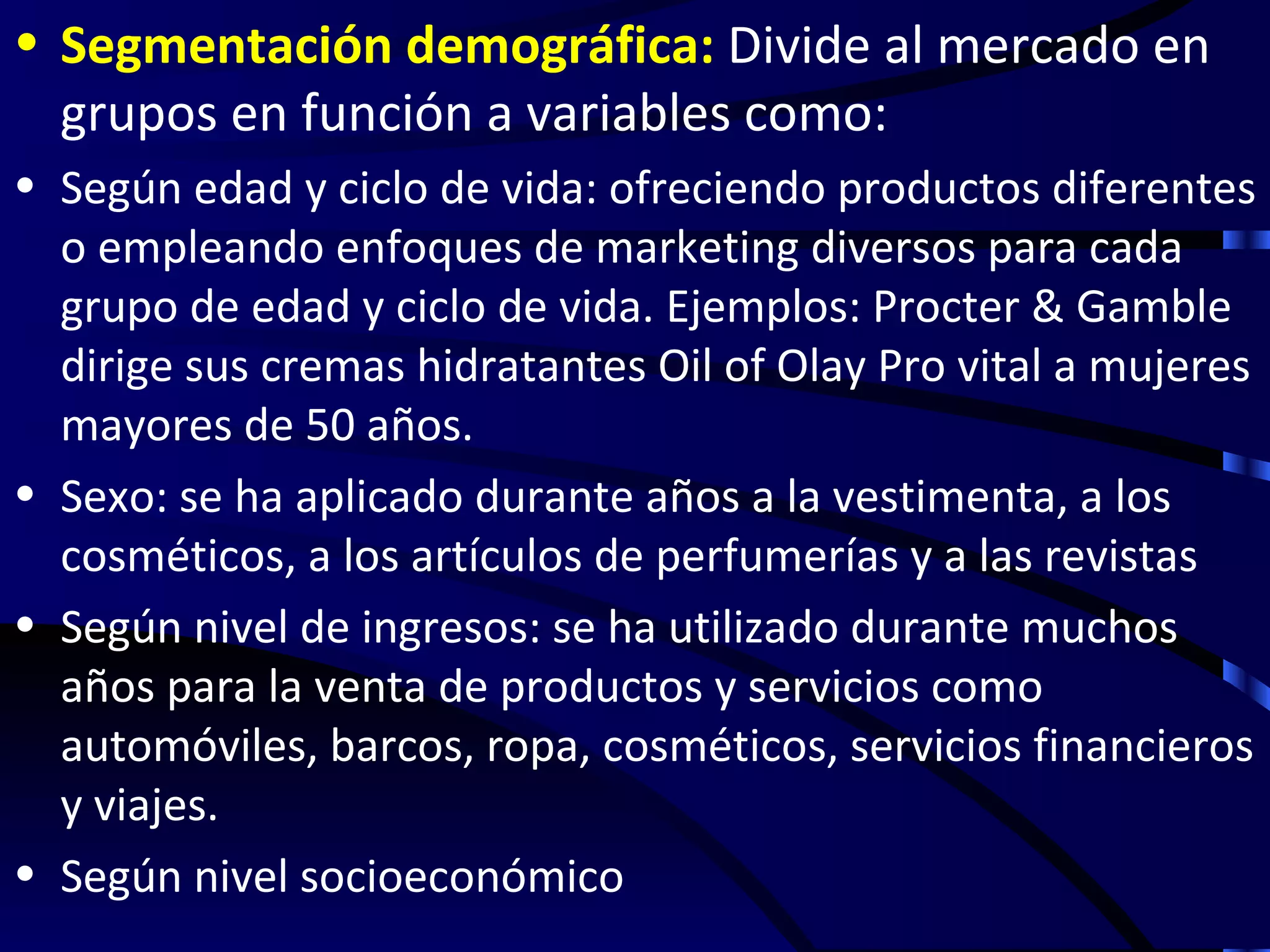 • Segmentación demográfica: Divide al mercado en
  grupos en función a variables como:
• Según edad y ciclo de vida: ofreciendo productos diferentes
  o empleando enfoques de marketing diversos para cada
  grupo de edad y ciclo de vida. Ejemplos: Procter & Gamble
  dirige sus cremas hidratantes Oil of Olay Pro vital a mujeres
  mayores de 50 años.
• Sexo: se ha aplicado durante años a la vestimenta, a los
  cosméticos, a los artículos de perfumerías y a las revistas
• Según nivel de ingresos: se ha utilizado durante muchos
  años para la venta de productos y servicios como
  automóviles, barcos, ropa, cosméticos, servicios financieros
  y viajes.
• Según nivel socioeconómico
 