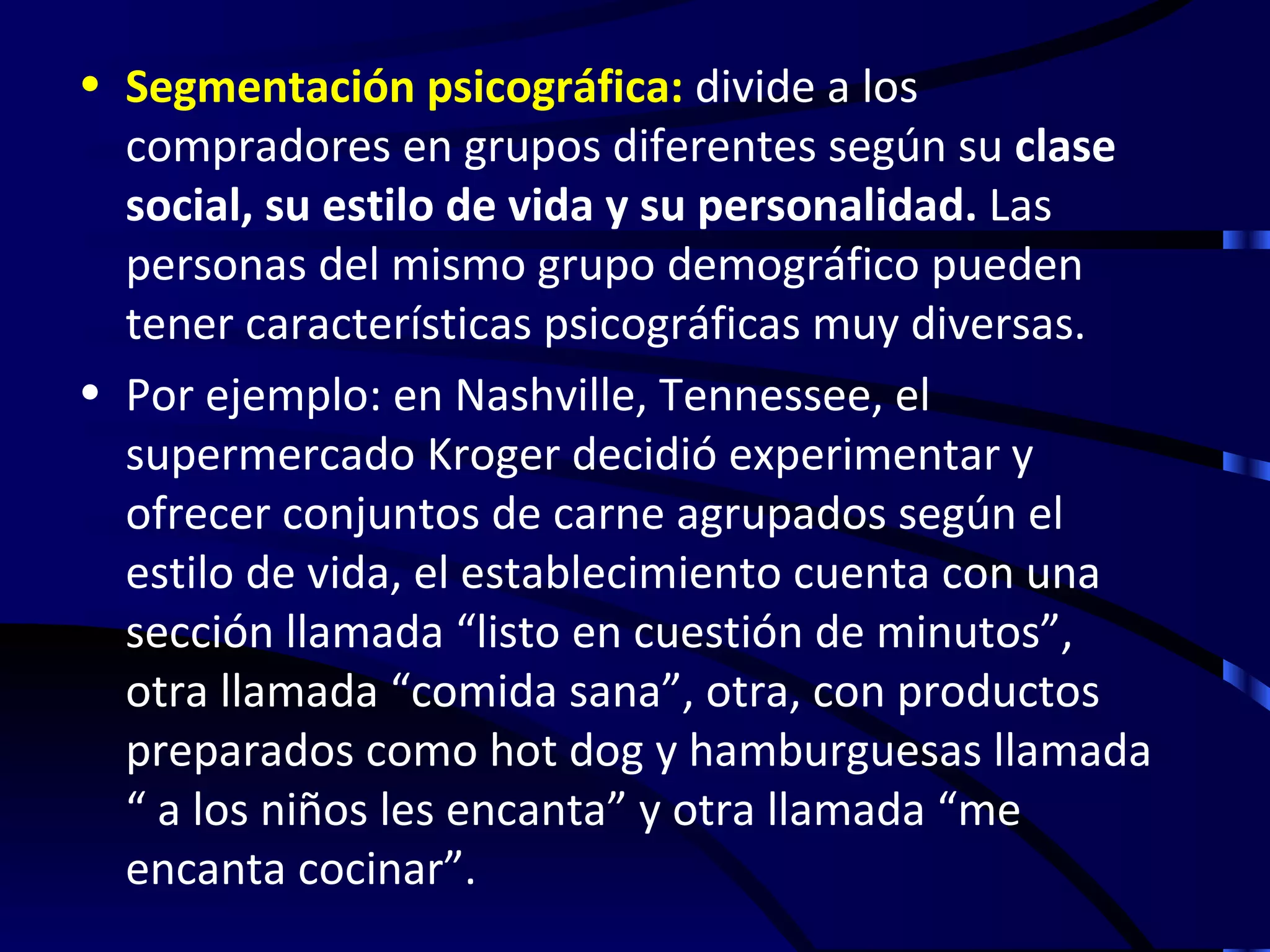• Segmentación psicográfica: divide a los
  compradores en grupos diferentes según su clase
  social, su estilo de vida y su personalidad. Las
  personas del mismo grupo demográfico pueden
  tener características psicográficas muy diversas.
• Por ejemplo: en Nashville, Tennessee, el
  supermercado Kroger decidió experimentar y
  ofrecer conjuntos de carne agrupados según el
  estilo de vida, el establecimiento cuenta con una
  sección llamada “listo en cuestión de minutos”,
  otra llamada “comida sana”, otra, con productos
  preparados como hot dog y hamburguesas llamada
  “ a los niños les encanta” y otra llamada “me
  encanta cocinar”.
 