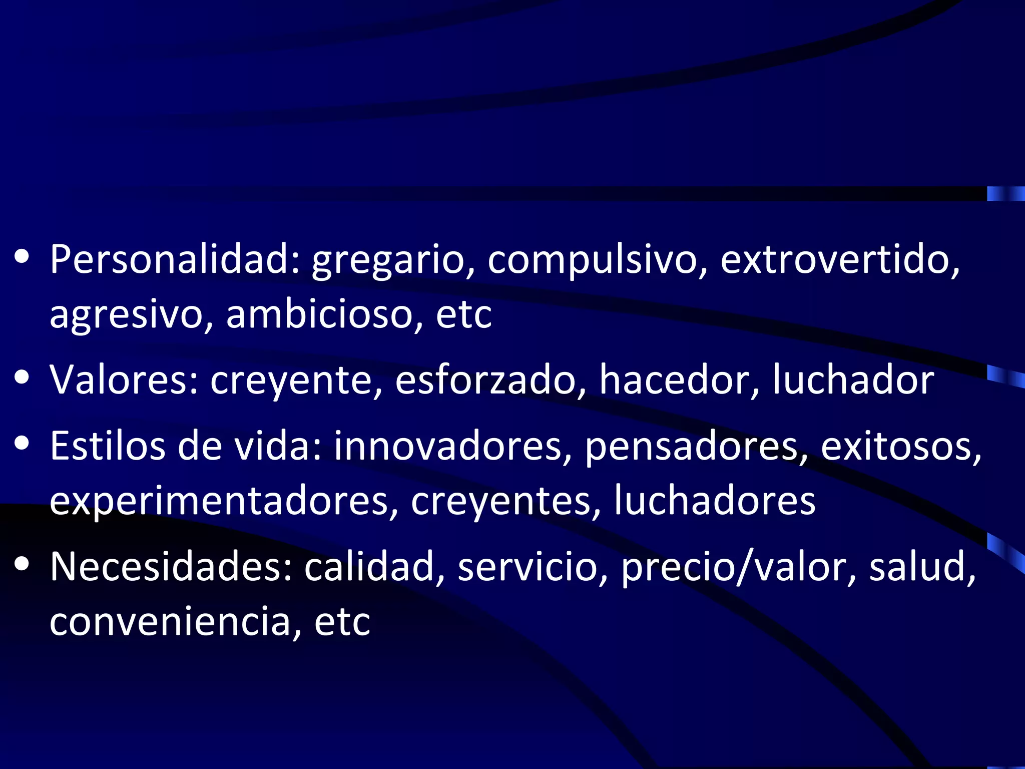 • Personalidad: gregario, compulsivo, extrovertido,
  agresivo, ambicioso, etc
• Valores: creyente, esforzado, hacedor, luchador
• Estilos de vida: innovadores, pensadores, exitosos,
  experimentadores, creyentes, luchadores
• Necesidades: calidad, servicio, precio/valor, salud,
  conveniencia, etc
 