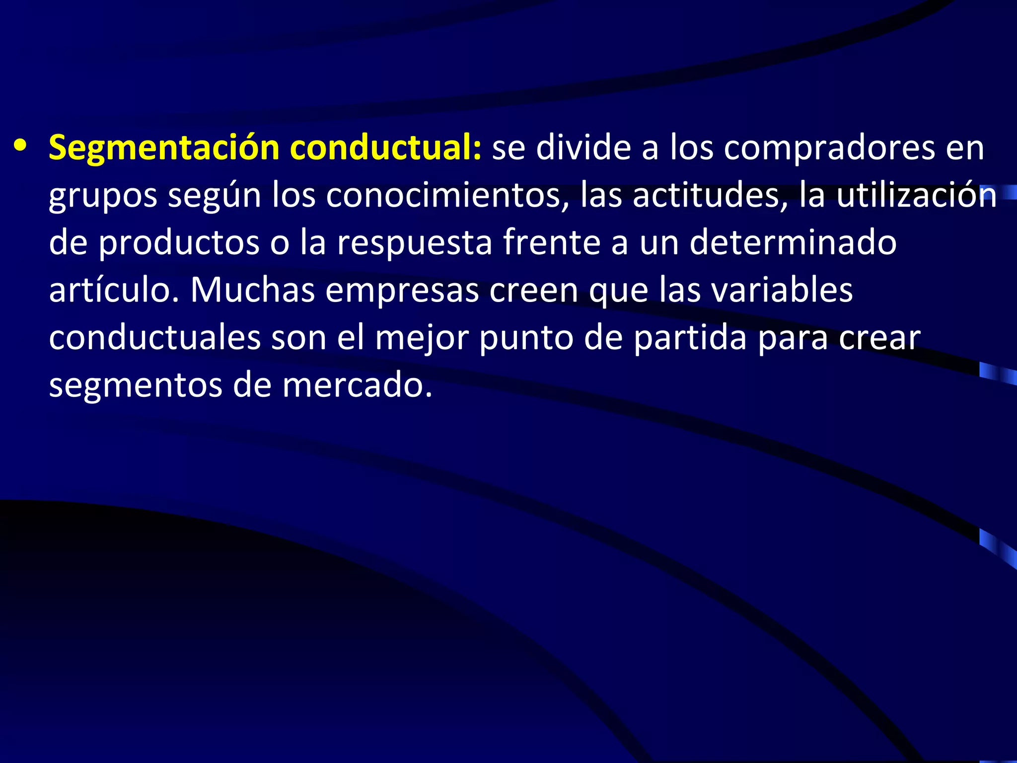 • Segmentación conductual: se divide a los compradores en
  grupos según los conocimientos, las actitudes, la utilización
  de productos o la respuesta frente a un determinado
  artículo. Muchas empresas creen que las variables
  conductuales son el mejor punto de partida para crear
  segmentos de mercado.
 