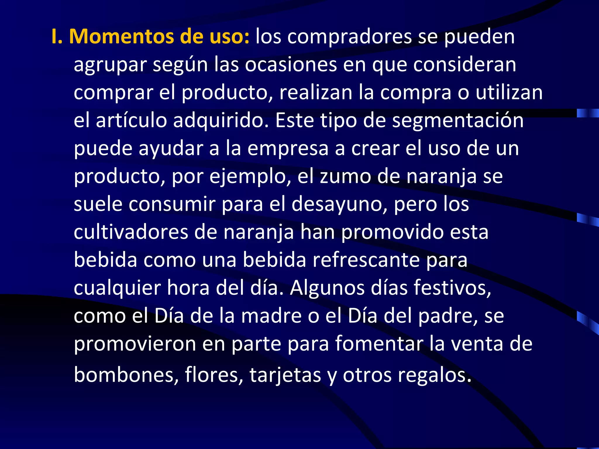 I. Momentos de uso: los compradores se pueden
   agrupar según las ocasiones en que consideran
   comprar el producto, realizan la compra o utilizan
   el artículo adquirido. Este tipo de segmentación
   puede ayudar a la empresa a crear el uso de un
   producto, por ejemplo, el zumo de naranja se
   suele consumir para el desayuno, pero los
   cultivadores de naranja han promovido esta
   bebida como una bebida refrescante para
   cualquier hora del día. Algunos días festivos,
   como el Día de la madre o el Día del padre, se
   promovieron en parte para fomentar la venta de
   bombones, flores, tarjetas y otros regalos.
 