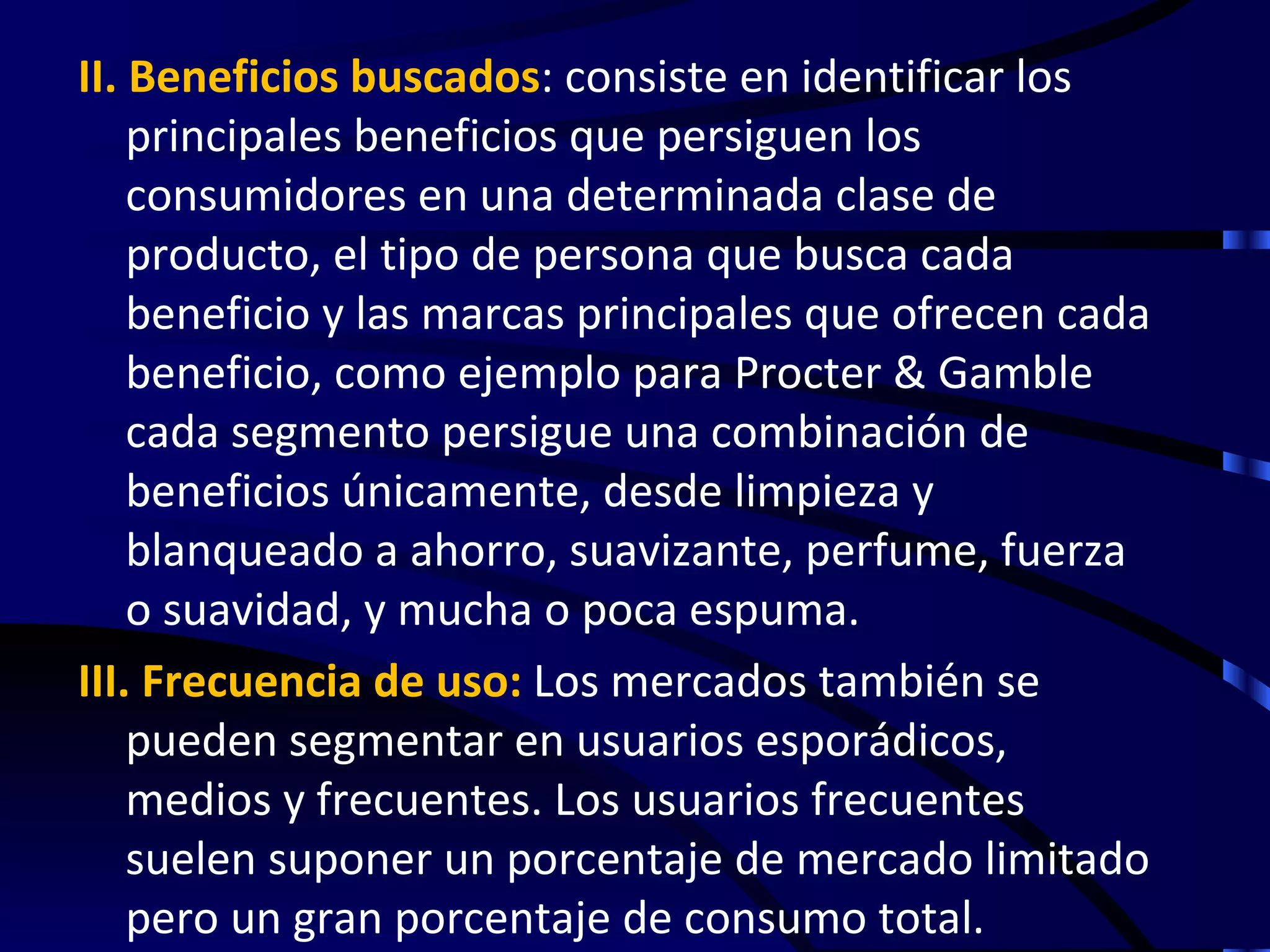 II. Beneficios buscados: consiste en identificar los
    principales beneficios que persiguen los
    consumidores en una determinada clase de
    producto, el tipo de persona que busca cada
    beneficio y las marcas principales que ofrecen cada
    beneficio, como ejemplo para Procter & Gamble
    cada segmento persigue una combinación de
    beneficios únicamente, desde limpieza y
    blanqueado a ahorro, suavizante, perfume, fuerza
    o suavidad, y mucha o poca espuma.
III. Frecuencia de uso: Los mercados también se
    pueden segmentar en usuarios esporádicos,
    medios y frecuentes. Los usuarios frecuentes
    suelen suponer un porcentaje de mercado limitado
    pero un gran porcentaje de consumo total.
 