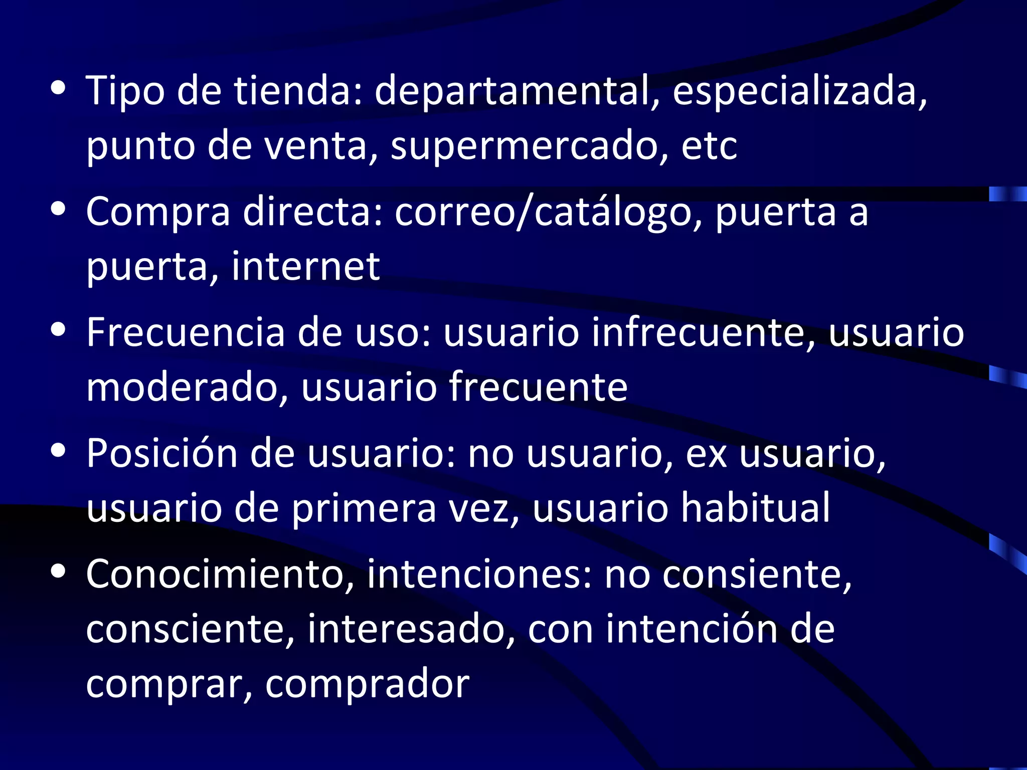 • Tipo de tienda: departamental, especializada,
  punto de venta, supermercado, etc
• Compra directa: correo/catálogo, puerta a
  puerta, internet
• Frecuencia de uso: usuario infrecuente, usuario
  moderado, usuario frecuente
• Posición de usuario: no usuario, ex usuario,
  usuario de primera vez, usuario habitual
• Conocimiento, intenciones: no consiente,
  consciente, interesado, con intención de
  comprar, comprador
 
