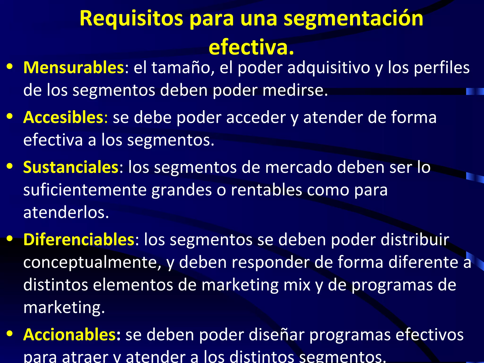 Requisitos para una segmentación
                      efectiva.
• Mensurables: el tamaño, el poder adquisitivo y los perfiles
  de los segmentos deben poder medirse.
• Accesibles: se debe poder acceder y atender de forma
  efectiva a los segmentos.
• Sustanciales: los segmentos de mercado deben ser lo
  suficientemente grandes o rentables como para
  atenderlos.
• Diferenciables: los segmentos se deben poder distribuir
  conceptualmente, y deben responder de forma diferente a
  distintos elementos de marketing mix y de programas de
  marketing.
• Accionables: se deben poder diseñar programas efectivos
  para atraer y atender a los distintos segmentos.
 